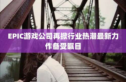 EPIC游戏公司再掀行业热潮最新力作备受瞩目