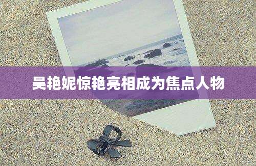 吴艳妮惊艳亮相成为焦点人物