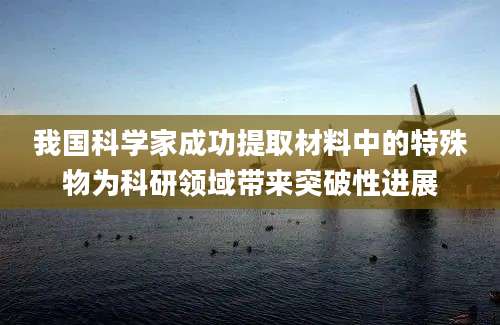我国科学家成功提取材料中的特殊物为科研领域带来突破性进展