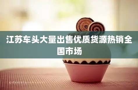 江苏车头大量出售优质货源热销全国市场