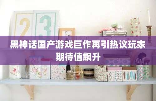 黑神话国产游戏巨作再引热议玩家期待值飙升