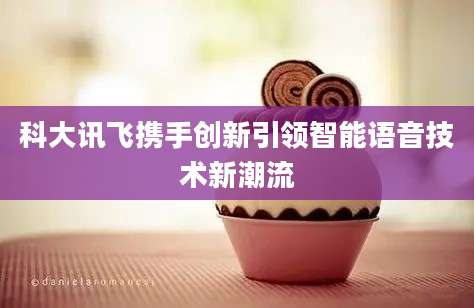 科大讯飞携手创新引领智能语音技术新潮流
