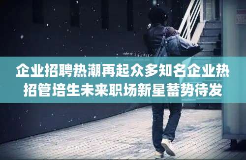 企业招聘热潮再起众多知名企业热招管培生未来职场新星蓄势待发