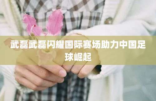 武磊武磊闪耀国际赛场助力中国足球崛起