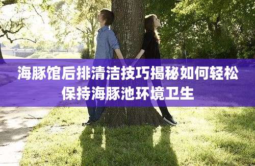 海豚馆后排清洁技巧揭秘如何轻松保持海豚池环境卫生