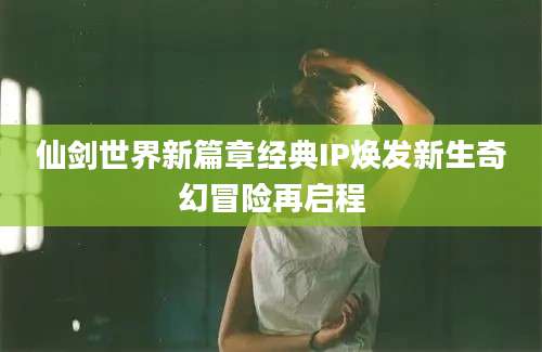 仙剑世界新篇章经典IP焕发新生奇幻冒险再启程
