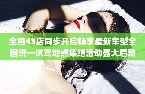 全国43店同步开启畅享最新车型全国统一试驾地点集结活动盛大启动