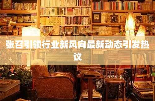张召引领行业新风向最新动态引发热议