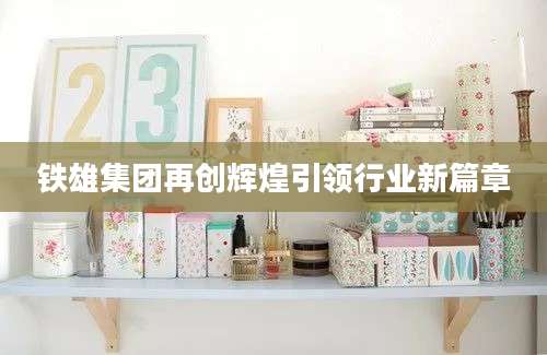 铁雄集团再创辉煌引领行业新篇章