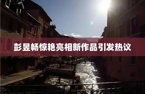 彭昱畅惊艳亮相新作品引发热议