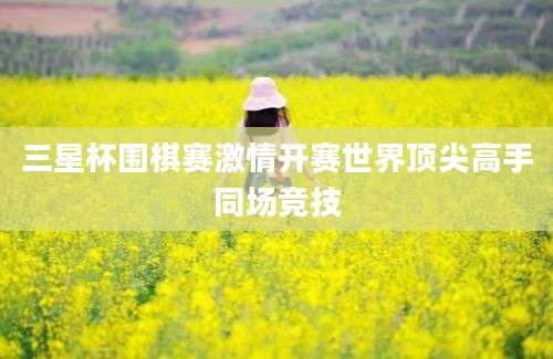 三星杯围棋赛激情开赛世界顶尖高手同场竞技