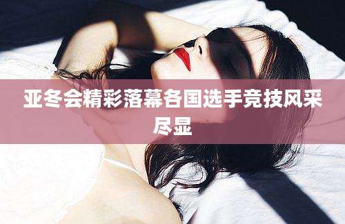亚冬会精彩落幕各国选手竞技风采尽显