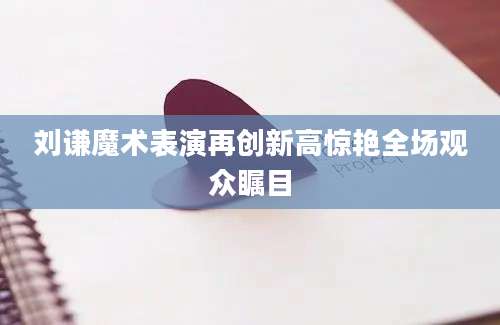刘谦魔术表演再创新高惊艳全场观众瞩目