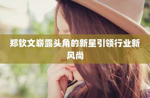 郑钦文崭露头角的新星引领行业新风尚