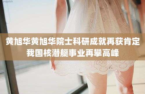 黄旭华黄旭华院士科研成就再获肯定我国核潜艇事业再攀高峰