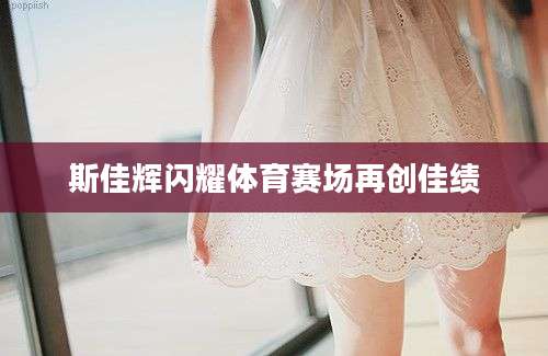 斯佳辉闪耀体育赛场再创佳绩