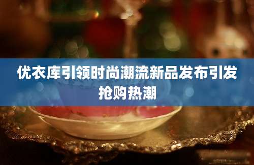 优衣库引领时尚潮流新品发布引发抢购热潮