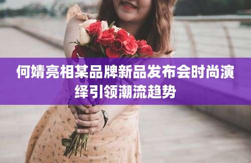 何婧亮相某品牌新品发布会时尚演绎引领潮流趋势