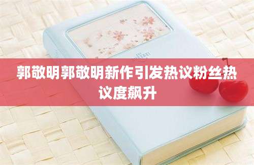 郭敬明郭敬明新作引发热议粉丝热议度飙升