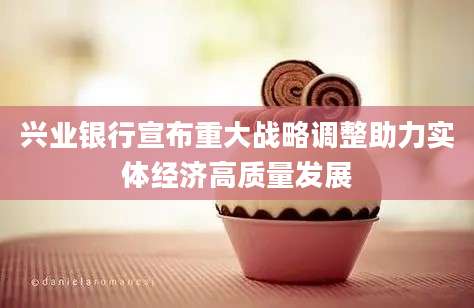兴业银行宣布重大战略调整助力实体经济高质量发展