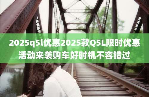 2025q5l优惠2025款Q5L限时优惠活动来袭购车好时机不容错过