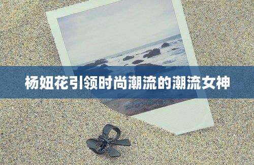 杨妞花引领时尚潮流的潮流女神