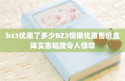 bz3优惠了多少BZ3惊爆优惠售价直降实惠幅度令人惊叹
