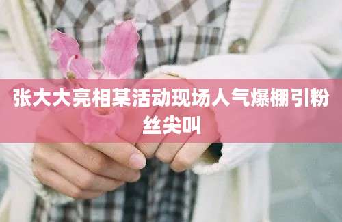 张大大亮相某活动现场人气爆棚引粉丝尖叫