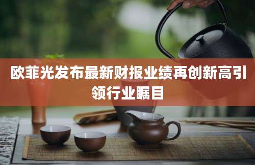 欧菲光发布最新财报业绩再创新高引领行业瞩目