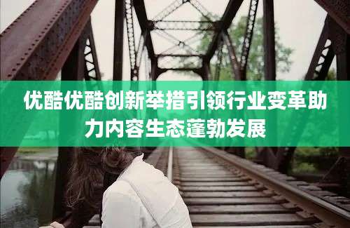 优酷优酷创新举措引领行业变革助力内容生态蓬勃发展