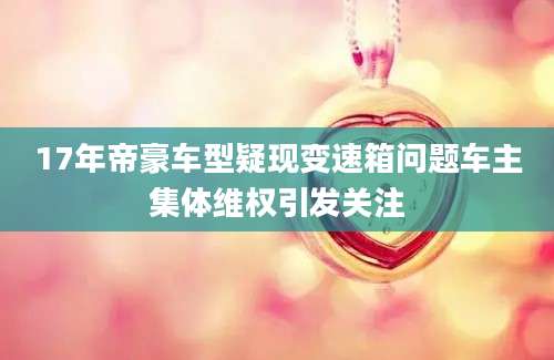 17年帝豪车型疑现变速箱问题车主集体维权引发关注