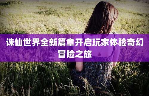 诛仙世界全新篇章开启玩家体验奇幻冒险之旅