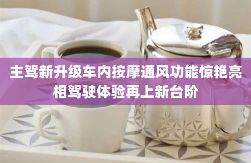 主驾新升级车内按摩通风功能惊艳亮相驾驶体验再上新台阶