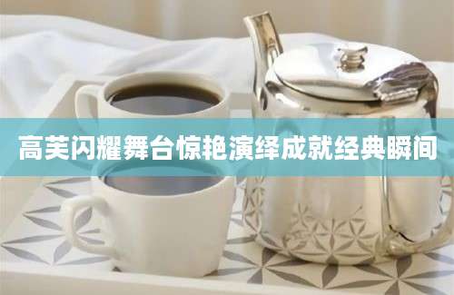 高芙闪耀舞台惊艳演绎成就经典瞬间