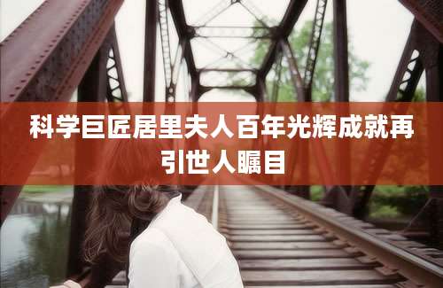 科学巨匠居里夫人百年光辉成就再引世人瞩目