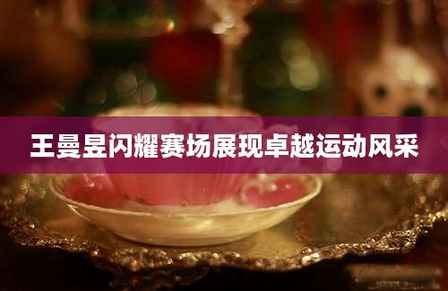王曼昱闪耀赛场展现卓越运动风采