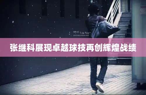 张继科展现卓越球技再创辉煌战绩