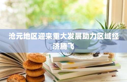 沧元地区迎来重大发展助力区域经济腾飞