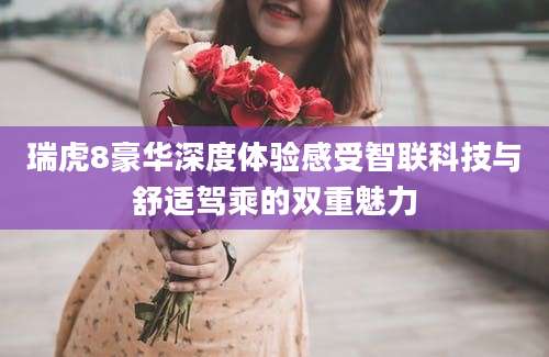 瑞虎8豪华深度体验感受智联科技与舒适驾乘的双重魅力