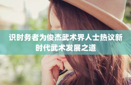 识时务者为俊杰武术界人士热议新时代武术发展之道