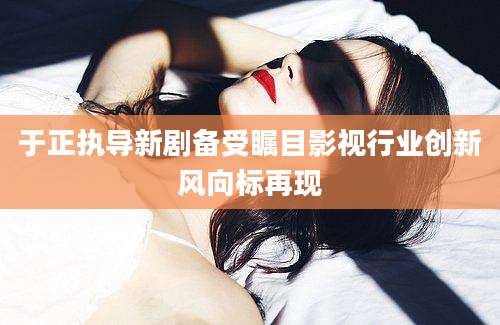 于正执导新剧备受瞩目影视行业创新风向标再现