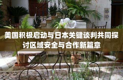 美国积极启动与日本关键谈判共同探讨区域安全与合作新篇章
