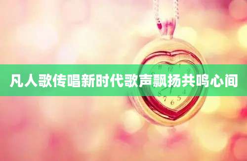 凡人歌传唱新时代歌声飘扬共鸣心间