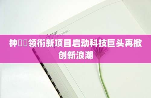 钟睒睒领衔新项目启动科技巨头再掀创新浪潮