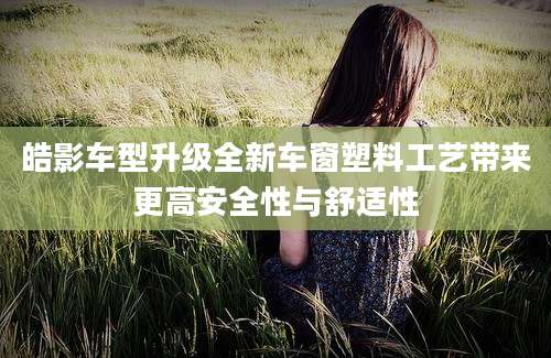 皓影车型升级全新车窗塑料工艺带来更高安全性与舒适性