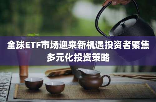 全球ETF市场迎来新机遇投资者聚焦多元化投资策略