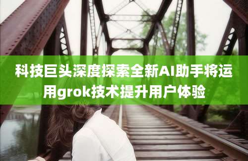 科技巨头深度探索全新AI助手将运用grok技术提升用户体验