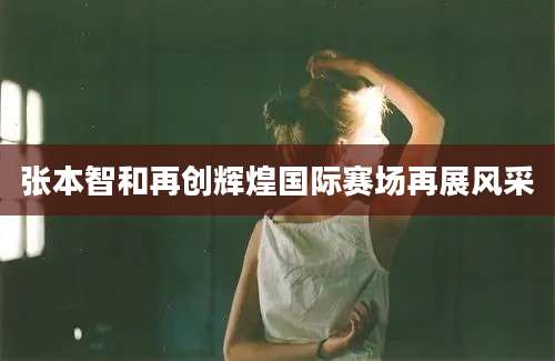 张本智和再创辉煌国际赛场再展风采