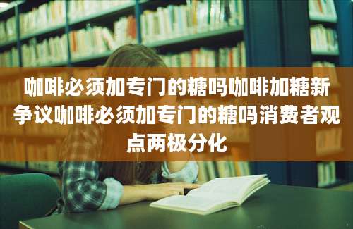 咖啡必须加专门的糖吗咖啡加糖新争议咖啡必须加专门的糖吗消费者观点两极分化