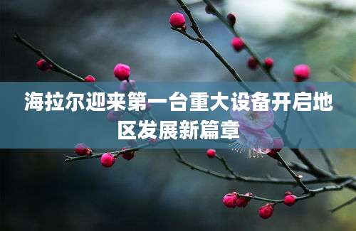 海拉尔迎来第一台重大设备开启地区发展新篇章